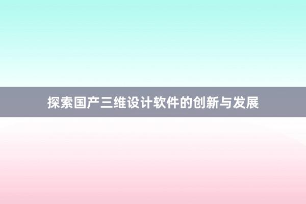 探索国产三维设计软件的创新与发展