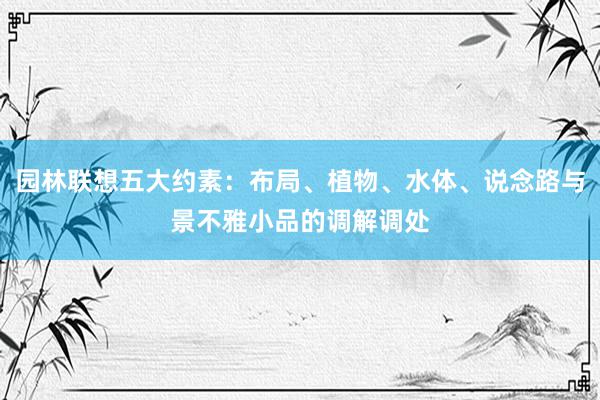 园林联想五大约素：布局、植物、水体、说念路与景不雅小品的调解调处